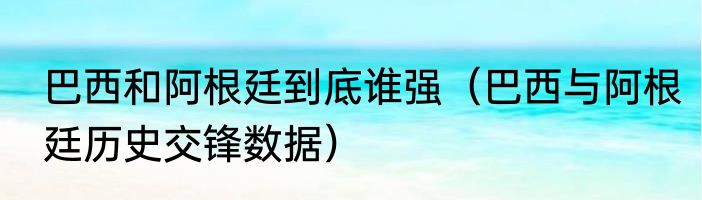 巴西和阿根廷到底谁强（巴西与阿根廷历史交锋数据）