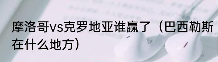 摩洛哥vs克罗地亚谁赢了（巴西勒斯在什么地方）