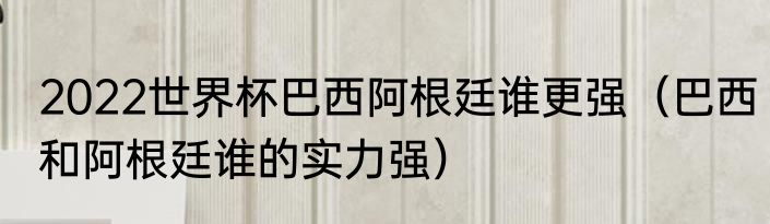 2022世界杯巴西阿根廷谁更强（巴西和阿根廷谁的实力强）