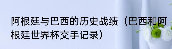 阿根廷与巴西的历史战绩（巴西和阿根廷世界杯交手记录）