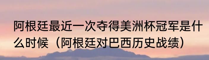 阿根廷最近一次夺得美洲杯冠军是什么时候（阿根廷对巴西历史战绩）