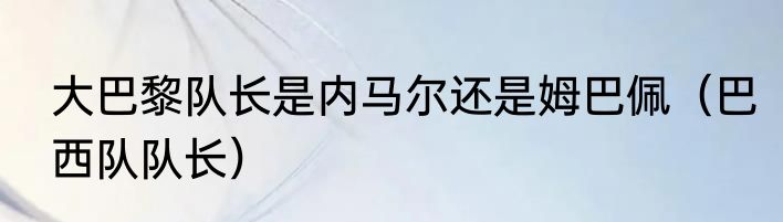 大巴黎队长是内马尔还是姆巴佩（巴西队队长）