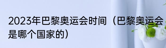 2023年巴黎奥运会时间（巴黎奥运会是哪个国家的）