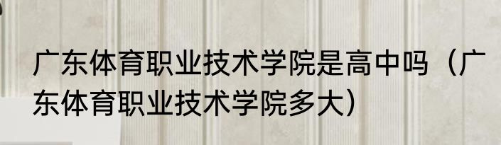 广东体育职业技术学院是高中吗（广东体育职业技术学院多大）