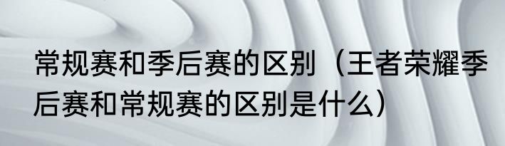 常规赛和季后赛的区别（王者荣耀季后赛和常规赛的区别是什么）