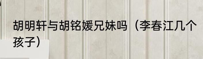 胡明轩与胡铭媛兄妹吗（李春江几个孩子）