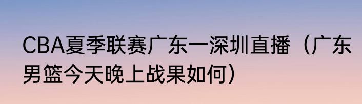 CBA夏季联赛广东一深圳直播（广东男篮今天晚上战果如何）