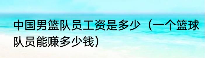 中国男篮队员工资是多少（一个篮球队员能赚多少钱）