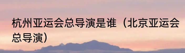 杭州亚运会总导演是谁（北京亚运会总导演）