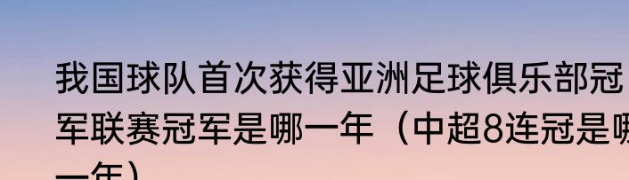 我国球队首次获得亚洲足球俱乐部冠军联赛冠军是哪一年（中超8连冠是哪一年）