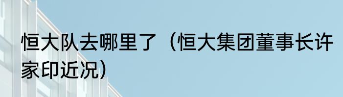恒大队去哪里了（恒大集团董事长许家印近况）