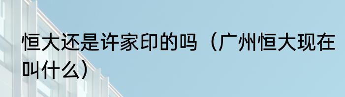 恒大还是许家印的吗（广州恒大现在叫什么）