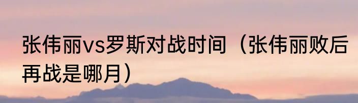 张伟丽vs罗斯对战时间（张伟丽败后再战是哪月）