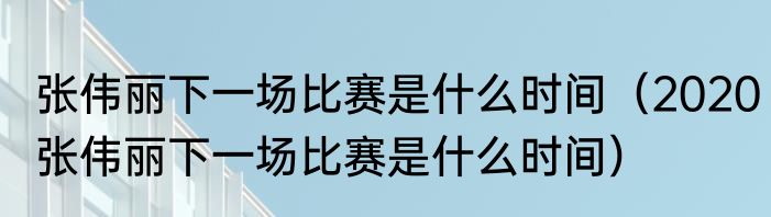张伟丽下一场比赛是什么时间（2020张伟丽下一场比赛是什么时间）