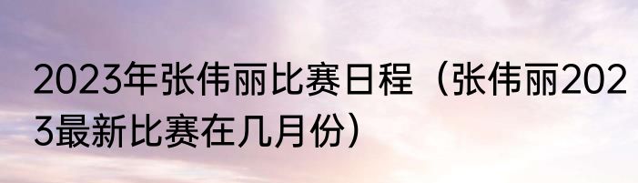 2023年张伟丽比赛日程（张伟丽2023最新比赛在几月份）