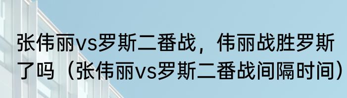 张伟丽vs罗斯二番战，伟丽战胜罗斯了吗（张伟丽vs罗斯二番战间隔时间）