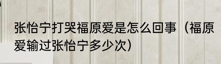 张怡宁打哭福原爱是怎么回事（福原爱输过张怡宁多少次）
