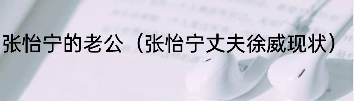 张怡宁的老公（张怡宁丈夫徐威现状）