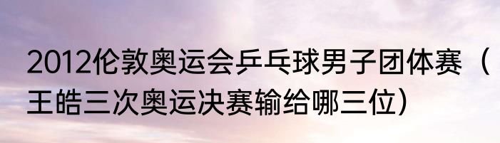 2012伦敦奥运会乒乓球男子团体赛（王皓三次奥运决赛输给哪三位）