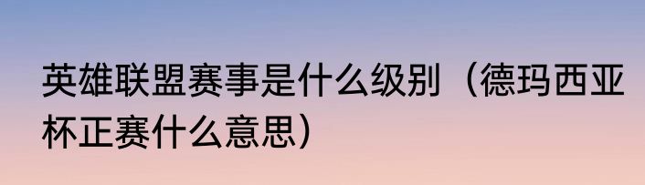 英雄联盟赛事是什么级别（德玛西亚杯正赛什么意思）