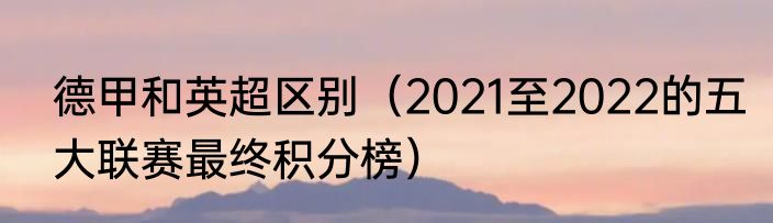 德甲和英超区别（2021至2022的五大联赛最终积分榜）