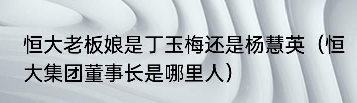 恒大老板娘是丁玉梅还是杨慧英（恒大集团董事长是哪里人）