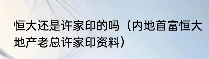 恒大还是许家印的吗（内地首富恒大地产老总许家印资料）
