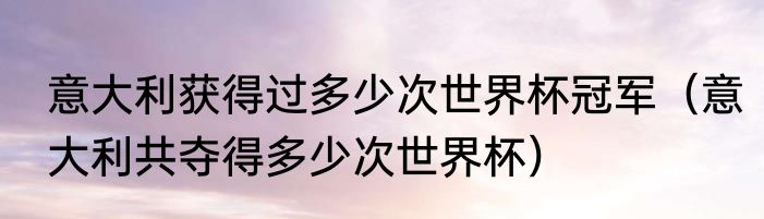 意大利获得过多少次世界杯冠军（意大利共夺得多少次世界杯）