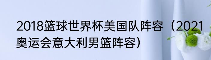 2018篮球世界杯美国队阵容（2021奥运会意大利男篮阵容）