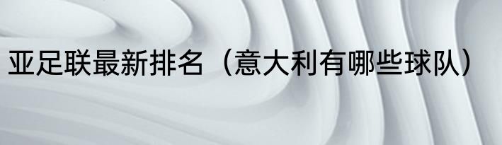 亚足联最新排名（意大利有哪些球队）
