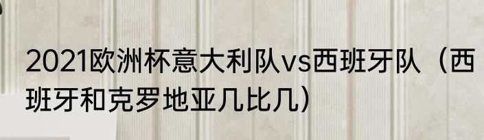 2021欧洲杯意大利队vs西班牙队（西班牙和克罗地亚几比几）