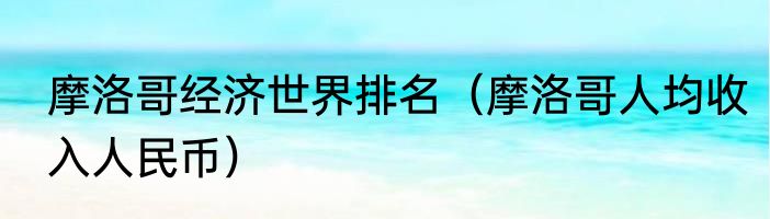 摩洛哥经济世界排名（摩洛哥人均收入人民币）
