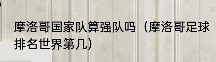 摩洛哥国家队算强队吗（摩洛哥足球排名世界第几）