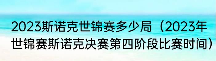 2023斯诺克世锦赛多少局（2023年世锦赛斯诺克决赛第四阶段比赛时间）