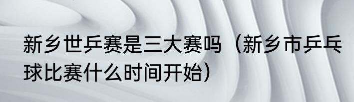 新乡世乒赛是三大赛吗（新乡市乒乓球比赛什么时间开始）