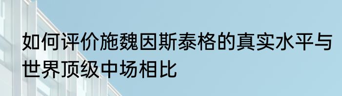 如何评价施魏因斯泰格的真实水平与世界顶级中场相比