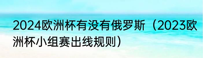 2024欧洲杯有没有俄罗斯（2023欧洲杯小组赛出线规则）
