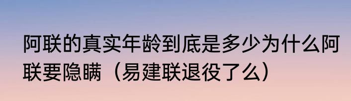 阿联的真实年龄到底是多少为什么阿联要隐瞒（易建联退役了么）