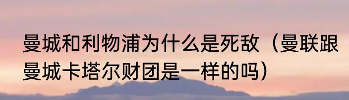 曼城和利物浦为什么是死敌（曼联跟曼城卡塔尔财团是一样的吗）