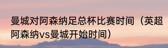 曼城对阿森纳足总杯比赛时间（英超阿森纳vs曼城开始时间）