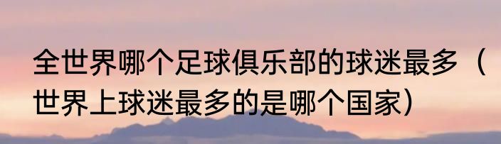 全世界哪个足球俱乐部的球迷最多（世界上球迷最多的是哪个国家）