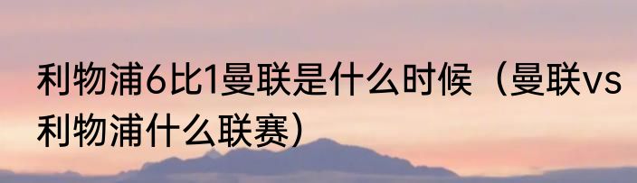 利物浦6比1曼联是什么时候（曼联vs利物浦什么联赛）