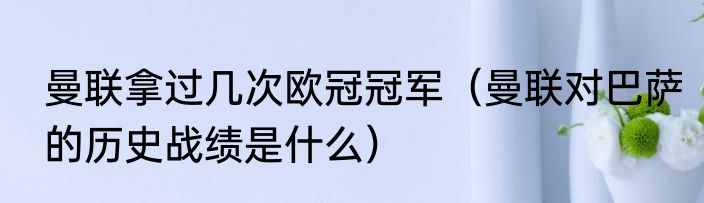 曼联拿过几次欧冠冠军（曼联对巴萨的历史战绩是什么）