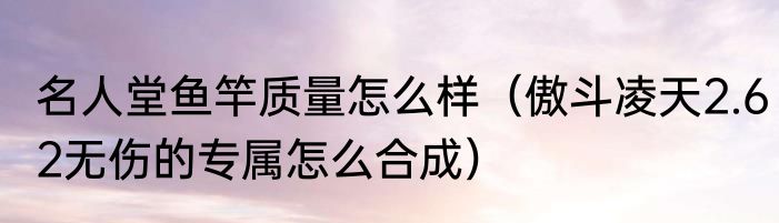 名人堂鱼竿质量怎么样（傲斗凌天2.62无伤的专属怎么合成）