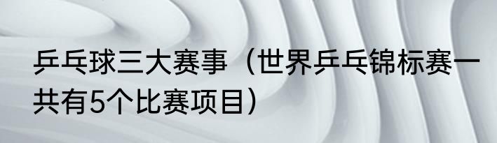 乒乓球三大赛事（世界乒乓锦标赛一共有5个比赛项目）