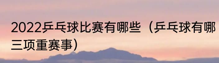 2022乒乓球比赛有哪些（乒乓球有哪三项重赛事）