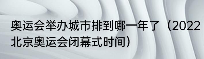 奥运会举办城市排到哪一年了（2022北京奥运会闭幕式时间）