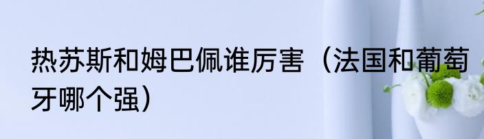 热苏斯和姆巴佩谁厉害（法国和葡萄牙哪个强）