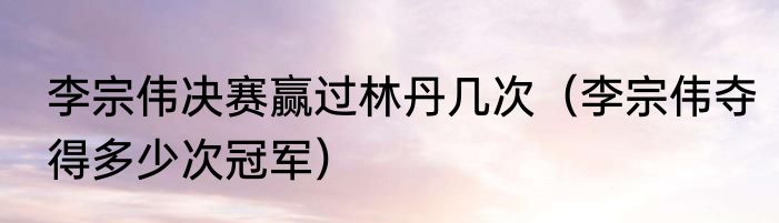 李宗伟决赛赢过林丹几次（李宗伟夺得多少次冠军）