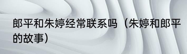 郎平和朱婷经常联系吗（朱婷和郎平的故事）